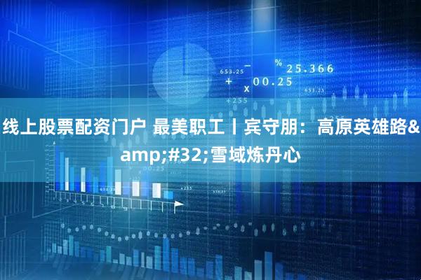 线上股票配资门户 最美职工丨宾守朋：高原英雄路&#32;雪域炼丹心