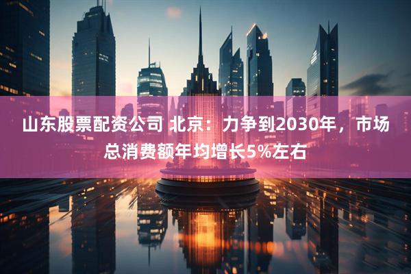 山东股票配资公司 北京：力争到2030年，市场总消费额年均增长5%左右