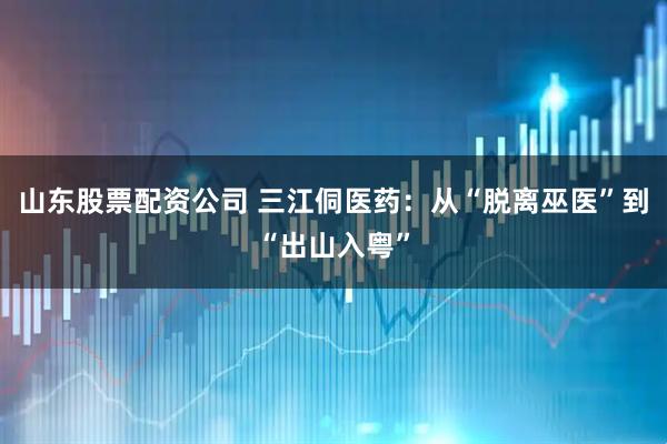 山东股票配资公司 三江侗医药：从“脱离巫医”到“出山入粤”