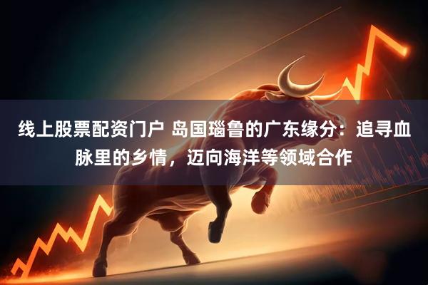 线上股票配资门户 岛国瑙鲁的广东缘分：追寻血脉里的乡情，迈向海洋等领域合作