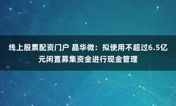 线上股票配资门户 晶华微：拟使用不超过6.5亿元闲置募集资金进行现金管理
