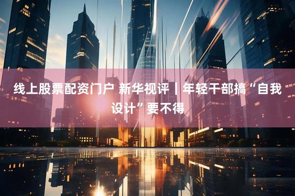 线上股票配资门户 新华视评｜年轻干部搞“自我设计”要不得