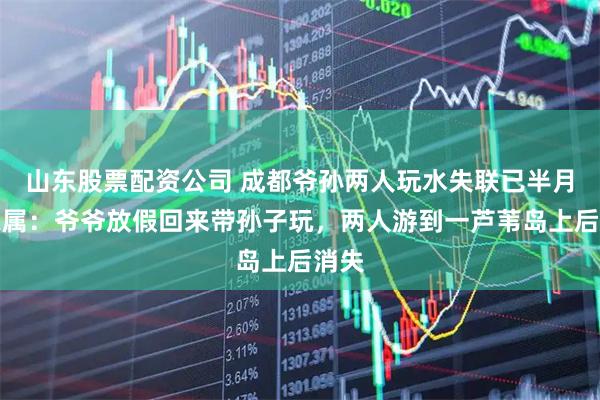 山东股票配资公司 成都爷孙两人玩水失联已半月，家属：爷爷放假回来带孙子玩，两人游到一芦苇岛上后消失