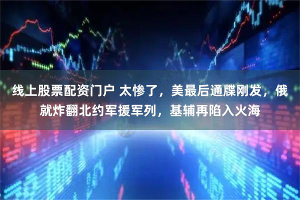 线上股票配资门户 太惨了，美最后通牒刚发，俄就炸翻北约军援军列，基辅再陷入火海