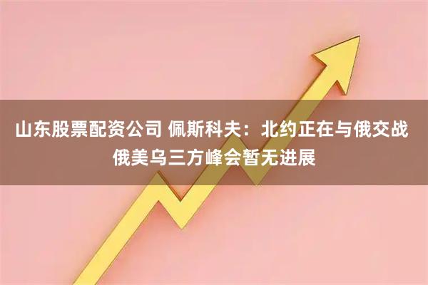 山东股票配资公司 佩斯科夫：北约正在与俄交战 俄美乌三方峰会暂无进展