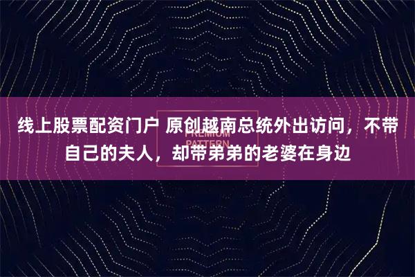线上股票配资门户 原创越南总统外出访问，不带自己的夫人，却带弟弟的老婆在身边