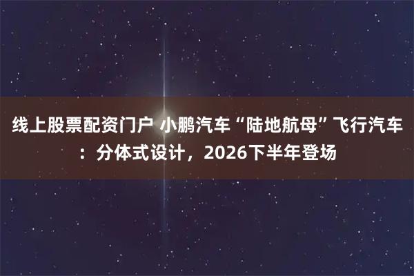 线上股票配资门户 小鹏汽车“陆地航母”飞行汽车：分体式设计，2026下半年登场