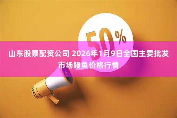山东股票配资公司 2026年1月9日全国主要批发市场鳗鱼价格行情